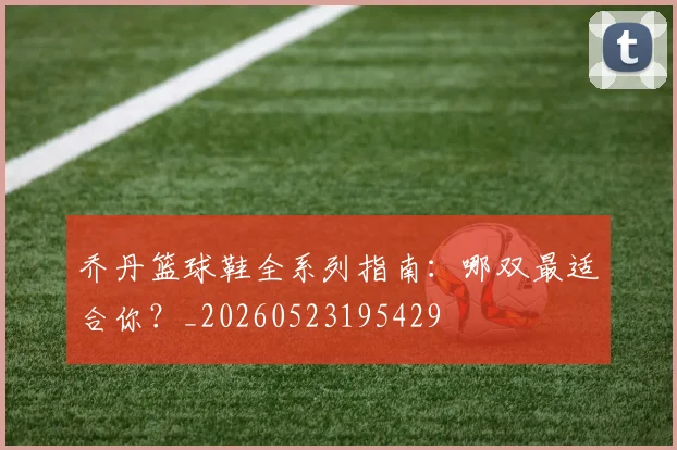 乔丹篮球鞋全系列指南：哪双最适合你？_20260523195429