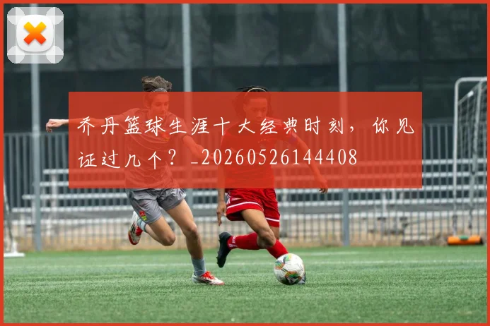 乔丹篮球生涯十大经典时刻,你见证过几个?_20260526144408