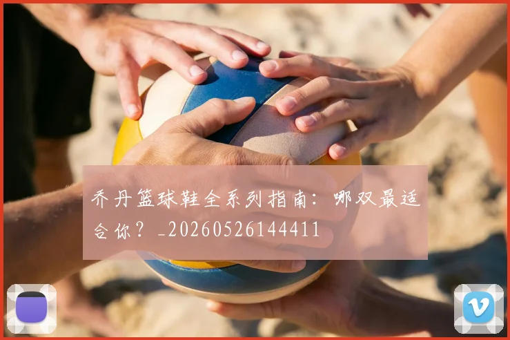 乔丹篮球鞋全系列指南：哪双最适合你？_20260526144411