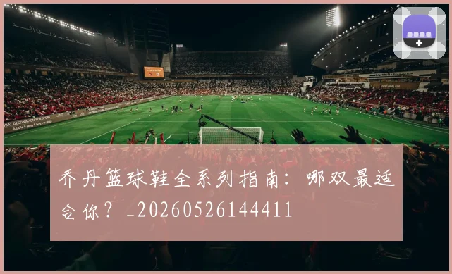 乔丹篮球鞋全系列指南：哪双最适合你？_20260526144411