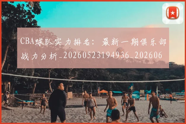 CBA球队实力排名：最新一期俱乐部战力分析_20260523194936_20260606165312