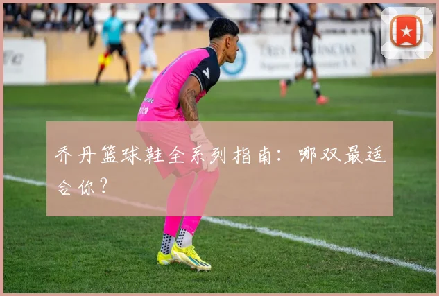 乔丹篮球鞋全系列指南：哪双最适合你？