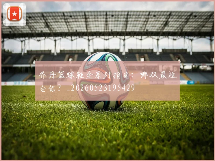 乔丹篮球鞋全系列指南：哪双最适合你？_20260523195429